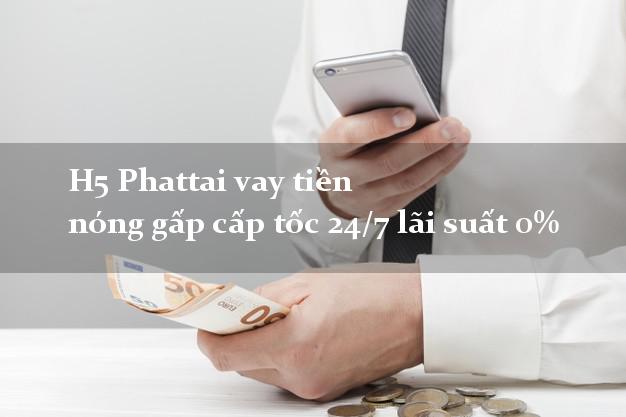 H5 Phattai vay tiền nóng gấp cấp tốc 24/7 lãi suất 0%