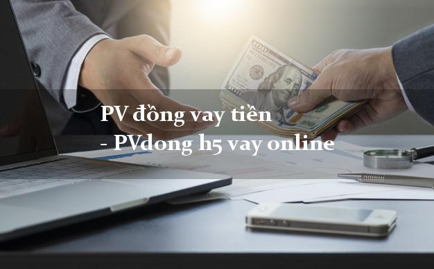 PV đồng vay tiền - PVdong h5 vay online cấp tốc 24 giờ